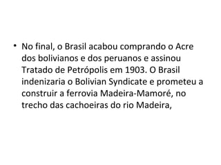 • No final, o Brasil acabou comprando o Acre
dos bolivianos e dos peruanos e assinou
Tratado de Petrópolis em 1903. O Brasil
indenizaria o Bolivian Syndicate e prometeu a
construir a ferrovia Madeira-Mamoré, no
trecho das cachoeiras do rio Madeira,
 