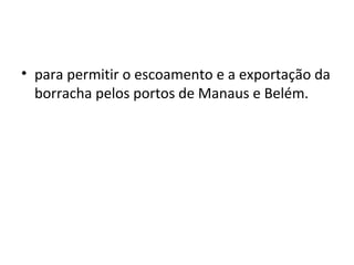 • para permitir o escoamento e a exportação da
borracha pelos portos de Manaus e Belém.
 