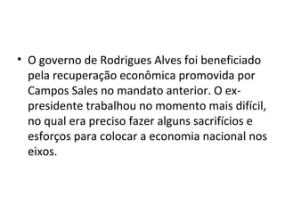 • O governo de Rodrigues Alves foi beneficiado
pela recuperação econômica promovida por
Campos Sales no mandato anterior. O ex-
presidente trabalhou no momento mais difícil,
no qual era preciso fazer alguns sacrifícios e
esforços para colocar a economia nacional nos
eixos.
 
