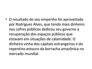• O resultado de seu empenho foi aproveitado
por Rodrigues Alves, que tendo mais dinheiro
nos cofres públicos dedicou seu governo a
recuperação dos espaços públicos que
estavam em situações de calamidade. O
dinheiro vinha dos capitais estrangeiros e do
repentino estouro da borracha amazônica no
mercado mundial.
 