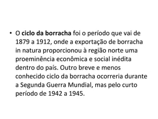 • O ciclo da borracha foi o período que vai de
1879 a 1912, onde a exportação de borracha
in natura proporcionou à região norte uma
proeminência econômica e social inédita
dentro do país. Outro breve e menos
conhecido ciclo da borracha ocorreria durante
a Segunda Guerra Mundial, mas pelo curto
período de 1942 a 1945.
 