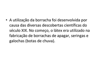 • A utilização da borracha foi desenvolvida por
causa das diversas descobertas científicas do
século XIX. No começo, o látex era utilizado na
fabricação de borrachas de apagar, seringas e
galochas (botas de chuva).
 