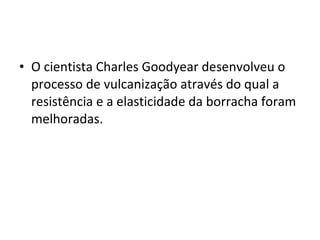 • O cientista Charles Goodyear desenvolveu o
processo de vulcanização através do qual a
resistência e a elasticidade da borracha foram
melhoradas.
 