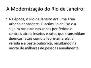 A Modernização do Rio de Janeiro:
• Na época, o Rio de Janeiro era uma área
urbana decadente. O acúmulo de lixo e a
sujeira nas ruas nas zonas periféricas e
centrais atraía insetos e ratos que transmitiam
doenças fatais como a febre-amarela, a
varíola e a peste bubônica, resultando na
morte de milhares de pessoas anualmente.
 