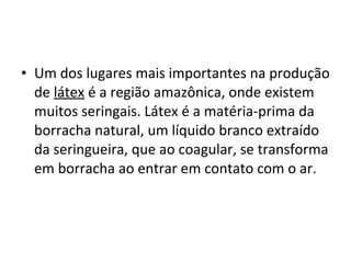 • Um dos lugares mais importantes na produção
de látex é a região amazônica, onde existem
muitos seringais. Látex é a matéria-prima da
borracha natural, um líquido branco extraído
da seringueira, que ao coagular, se transforma
em borracha ao entrar em contato com o ar.
 