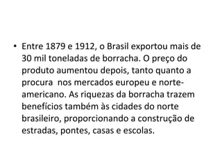 • Entre 1879 e 1912, o Brasil exportou mais de
30 mil toneladas de borracha. O preço do
produto aumentou depois, tanto quanto a
procura nos mercados europeu e norte-
americano. As riquezas da borracha trazem
benefícios também às cidades do norte
brasileiro, proporcionando a construção de
estradas, pontes, casas e escolas.
 