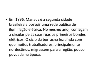 • Em 1896, Manaus é a segunda cidade
brasileira a possuir uma rede pública de
iluminação elétrica. No mesmo ano, começam
a circular pelas suas ruas os primeiros bondes
elétricos. O ciclo da borracha fez ainda com
que muitos trabalhadores, principalmente
nordestinos, migrassem para a região, pouco
povoada na época.
 
