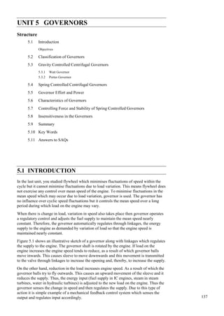 137
Governors
UNIT 5 GOVERNORS
Structure
5.1 Introduction
Objectives
5.2 Classification of Governors
5.3 Gravity Controlled Centrifugal Governors
5.3.1 Watt Governor
5.3.2 Porter Governor
5.4 Spring Controlled Centrifugal Governors
5.5 Governor Effort and Power
5.6 Characteristics of Governors
5.7 Controlling Force and Stability of Spring Controlled Governors
5.8 Insensitiveness in the Governors
5.9 Summary
5.10 Key Words
5.11 Answers to SAQs
5.1 INTRODUCTION
In the last unit, you studied flywheel which minimises fluctuations of speed within the
cycle but it cannot minimise fluctuations due to load variation. This means flywheel does
not exercise any control over mean speed of the engine. To minimise fluctuations in the
mean speed which may occur due to load variation, governor is used. The governor has
no influence over cyclic speed fluctuations but it controls the mean speed over a long
period during which load on the engine may vary.
When there is change in load, variation in speed also takes place then governor operates
a regulatory control and adjusts the fuel supply to maintain the mean speed nearly
constant. Therefore, the governor automatically regulates through linkages, the energy
supply to the engine as demanded by variation of load so that the engine speed is
maintained nearly constant.
Figure 5.1 shows an illustrative sketch of a governor along with linkages which regulates
the supply to the engine. The governor shaft is rotated by the engine. If load on the
engine increases the engine speed tends to reduce, as a result of which governor balls
move inwards. This causes sleeve to move downwards and this movement is transmitted
to the valve through linkages to increase the opening and, thereby, to increase the supply.
On the other hand, reduction in the load increases engine speed. As a result of which the
governor balls try to fly outwards. This causes an upward movement of the sleeve and it
reduces the supply. Thus, the energy input (fuel supply in IC engines, steam in steam
turbines, water in hydraulic turbines) is adjusted to the new load on the engine. Thus the
governor senses the change in speed and then regulates the supply. Due to this type of
action it is simple example of a mechanical feedback control system which senses the
output and regulates input accordingly.
 