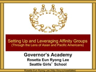 Setting Up and Leveraging Affinity Groups 
(Through the Lens of Asian and Pacific Americans) 
Governor’s Academy 
Rosetta Eun Ryong Lee 
Seattle Girls’ School 
Rosetta Eun Ryong Lee (http://tiny.cc/rosettalee) 
 
