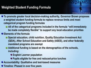 Weighted Student Funding Formula

 To promote greater local decision-making authority, Governor Brown proposes
 a weighted student funding formula to replace revenue limits and most
 categorical program funding formulas
     All of the categorical programs included in the formula “will immediately
     be made completely flexible” to support any local education priorities
 Elements of the formula
     Special education, child nutrition, Quality Education Investment Act
     (QEIA), After School Education and Safety (ASES), and other federally
     mandated programs are exempt
     Additional funding is based on the demographics of the schools,
     including:
          English Learner population
          Pupils eligible for free and reduced-price lunches
 Accountability: Qualitative and test-based measures
 Timeline: Phased in over five years
 