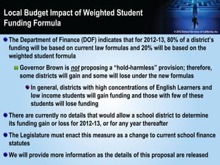 Local Budget Impact of Weighted Student
Funding Formula
 The Department of Finance (DOF) indicates that for 2012-13, 80% of a district’s
 funding will be based on current law formulas and 20% will be based on the
 weighted student formula
     Governor Brown is not proposing a “hold-harmless” provision; therefore,
     some districts will gain and some will lose under the new formulas
         In general, districts with high concentrations of English Learners and
         low income students will gain funding and those with few of these
         students will lose funding
 There are currently no details that would allow a school district to determine
 its funding gain or loss for 2012-13, or for any year thereafter
 The Legislature must enact this measure as a change to current school finance
 statutes
 We will provide more information as the details of this proposal are released
 