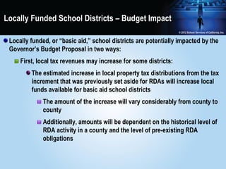 Locally Funded School Districts – Budget Impact

 Locally funded, or “basic aid,” school districts are potentially impacted by the
 Governor’s Budget Proposal in two ways:
     First, local tax revenues may increase for some districts:
         The estimated increase in local property tax distributions from the tax
         increment that was previously set aside for RDAs will increase local
         funds available for basic aid school districts
             The amount of the increase will vary considerably from county to
             county
             Additionally, amounts will be dependent on the historical level of
             RDA activity in a county and the level of pre-existing RDA
             obligations
 