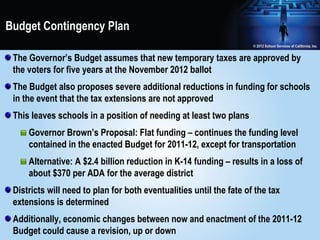 Budget Contingency Plan

 The Governor’s Budget assumes that new temporary taxes are approved by
 the voters for five years at the November 2012 ballot
 The Budget also proposes severe additional reductions in funding for schools
 in the event that the tax extensions are not approved
 This leaves schools in a position of needing at least two plans
     Governor Brown’s Proposal: Flat funding – continues the funding level
     contained in the enacted Budget for 2011-12, except for transportation
     Alternative: A $2.4 billion reduction in K-14 funding – results in a loss of
     about $370 per ADA for the average district
 Districts will need to plan for both eventualities until the fate of the tax
 extensions is determined
 Additionally, economic changes between now and enactment of the 2011-12
 Budget could cause a revision, up or down
 
