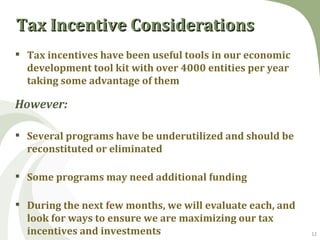 Tax Incentive Considerations
 Tax incentives have been useful tools in our economic
  development tool kit with over 4000 entities per year
  taking some advantage of them

However:

 Several programs have be underutilized and should be
  reconstituted or eliminated

 Some programs may need additional funding

 During the next few months, we will evaluate each, and
  look for ways to ensure we are maximizing our tax
  incentives and investments                               12
 