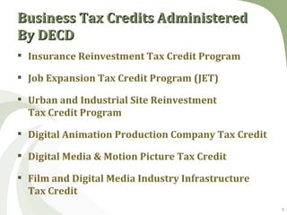 Business Tax Credits Administered
By DECD
 Insurance Reinvestment Tax Credit Program

 Job Expansion Tax Credit Program (JET)

 Urban and Industrial Site Reinvestment
  Tax Credit Program

 Digital Animation Production Company Tax Credit

 Digital Media & Motion Picture Tax Credit

 Film and Digital Media Industry Infrastructure
  Tax Credit
                                                    9
 