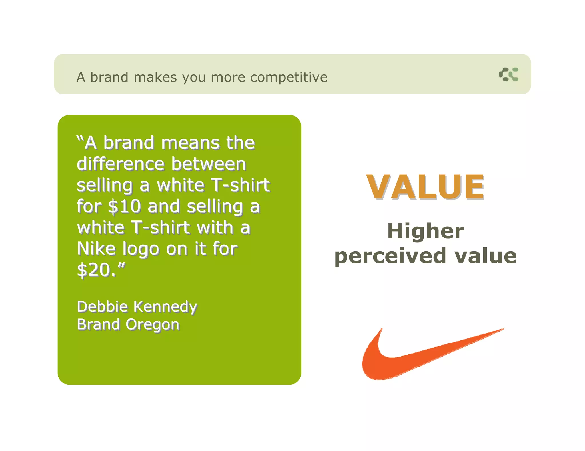 A brand makes you more competitive




“A brand means the
“A
difference between
selling a white T-shirt
                T-shirt
for $10 and selling a
                                       VALUE
white T-shirt with a
       T-shirt                           Higher
Nike logo on it for                  perceived value
$20.”
$20.”
Debbie Kennedy
Brand Oregon
 