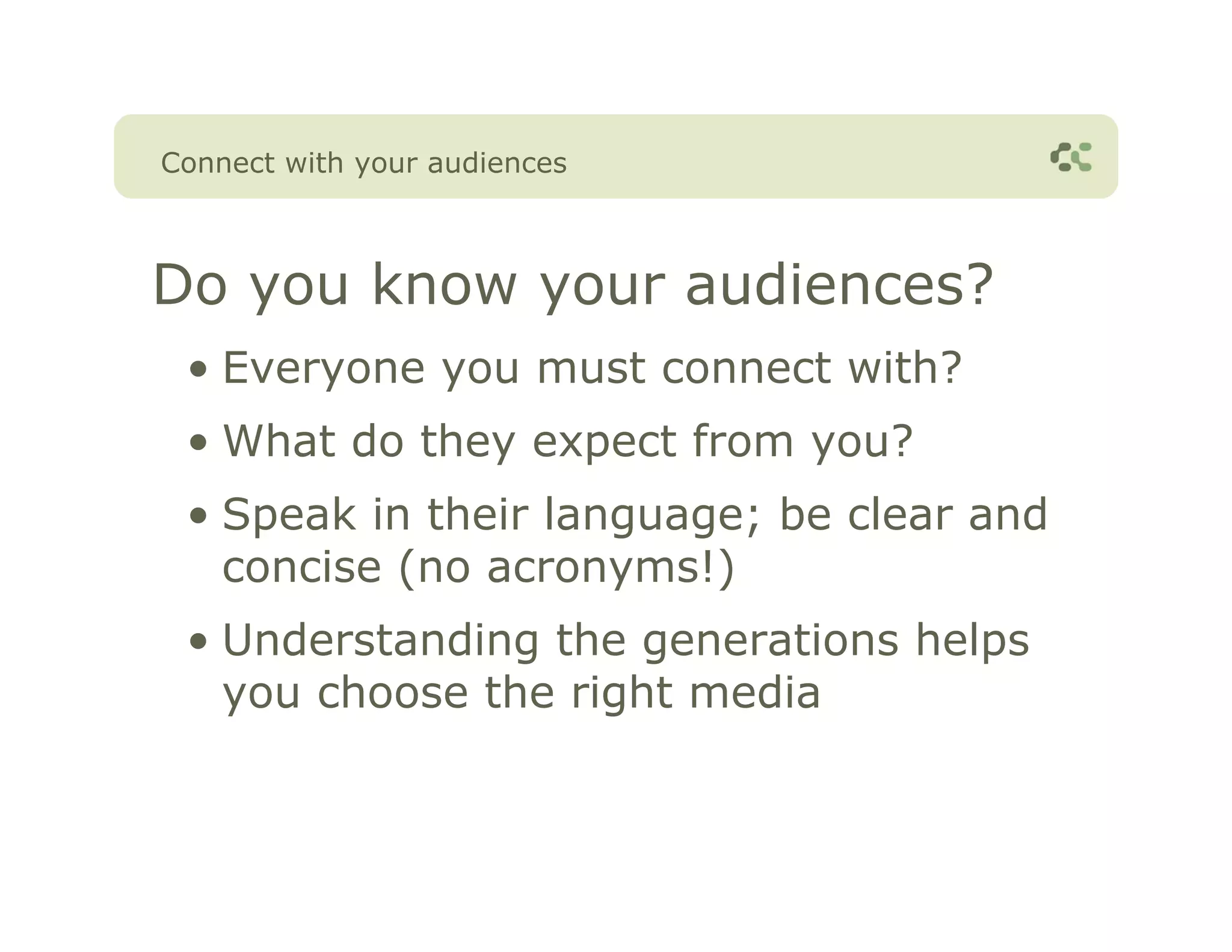 Connect with your audiences



Do you know your audiences?
 • Everyone you must connect with?
 • What do they expect from you?
 • Speak in their language; be clear and
   concise (no acronyms!)
 • Understanding the generations helps
   you choose the right media
 