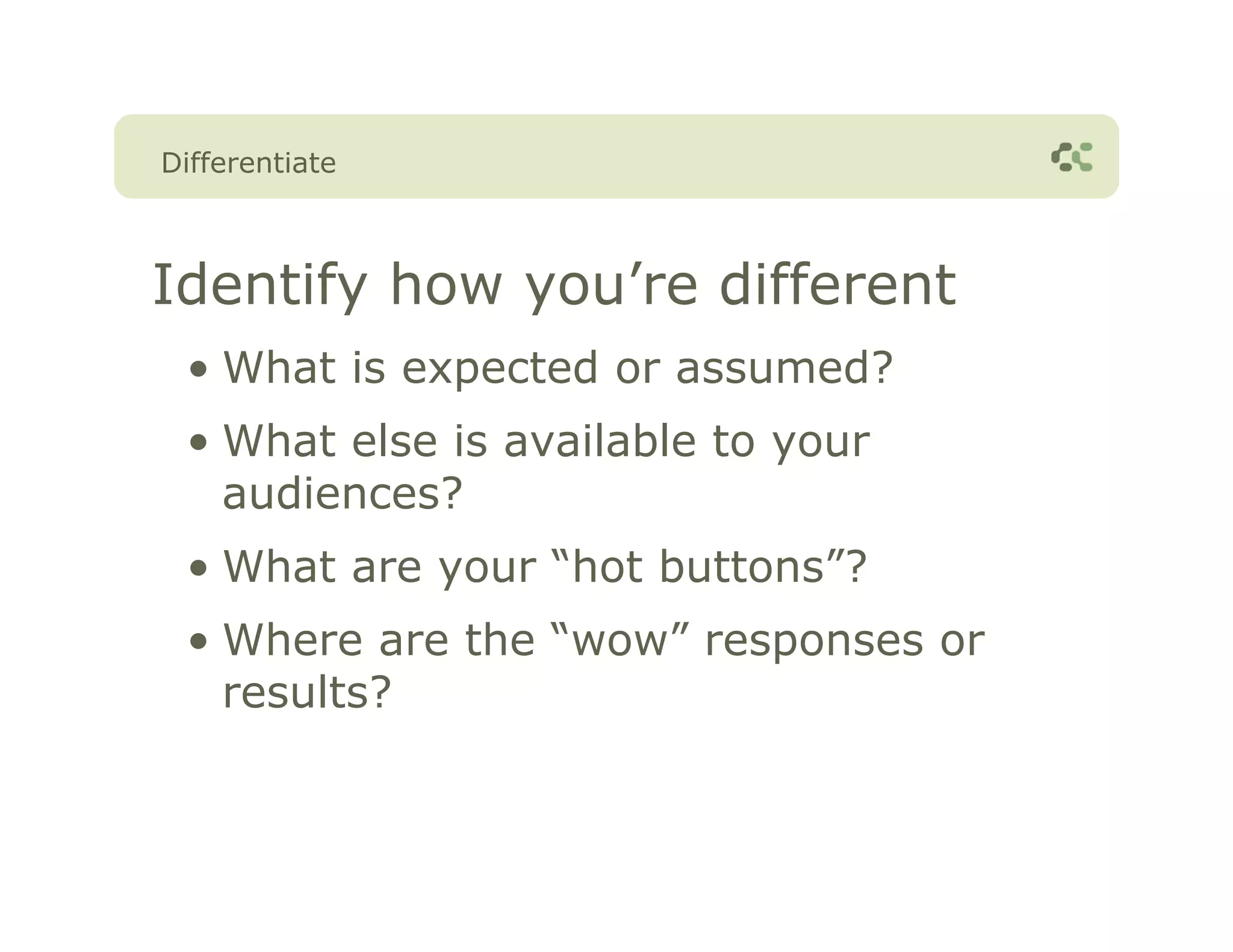 Differentiate



Identify how you’re different
 • What is expected or assumed?
 • What else is available to your
   audiences?
 • What are your “hot buttons”?
 • Where are the “wow” responses or
   results?
 