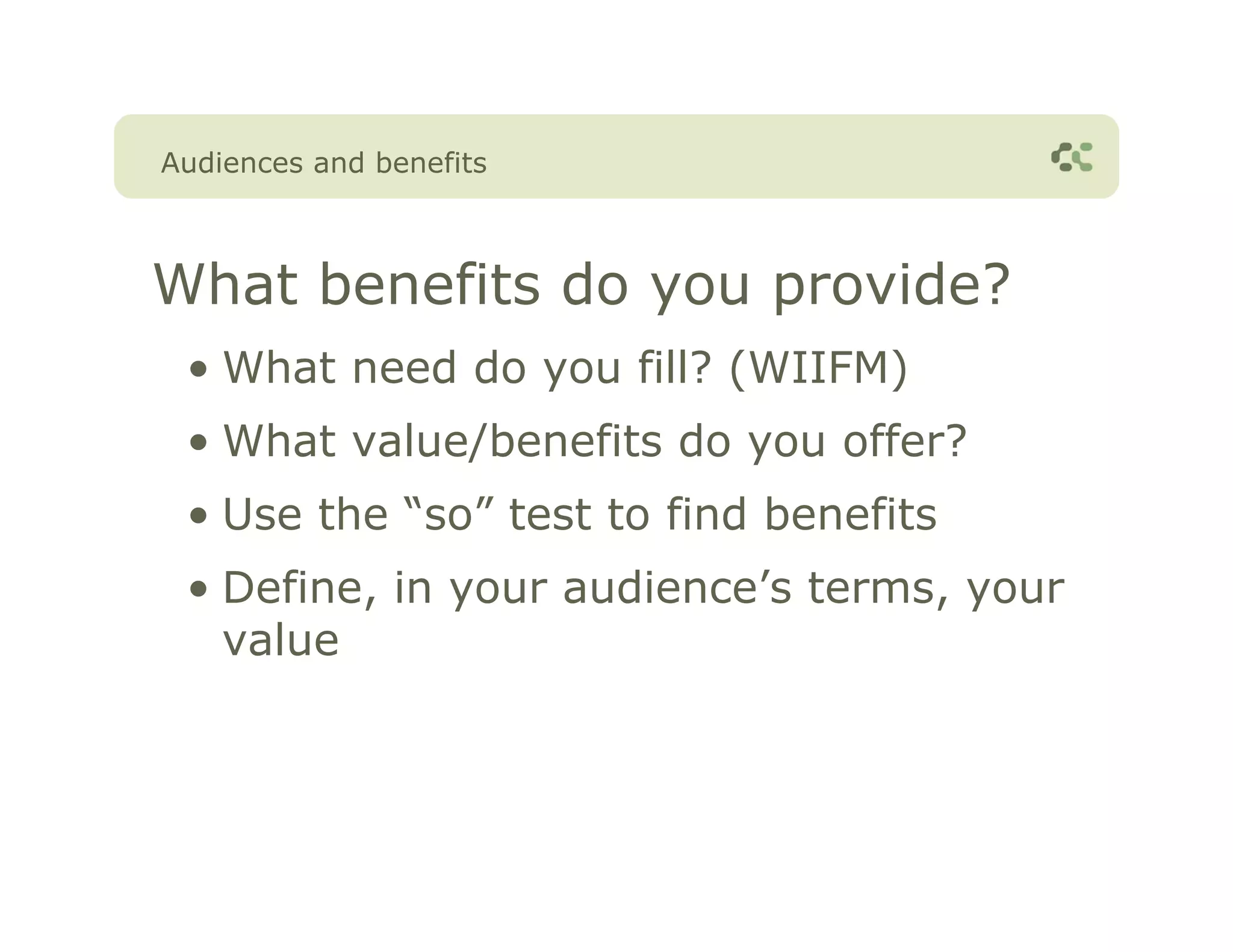 Audiences and benefits



What benefits do you provide?
 • What need do you fill? (WIIFM)
 • What value/benefits do you offer?
 • Use the “so” test to find benefits
 • Define, in your audience’s terms, your
   value
 