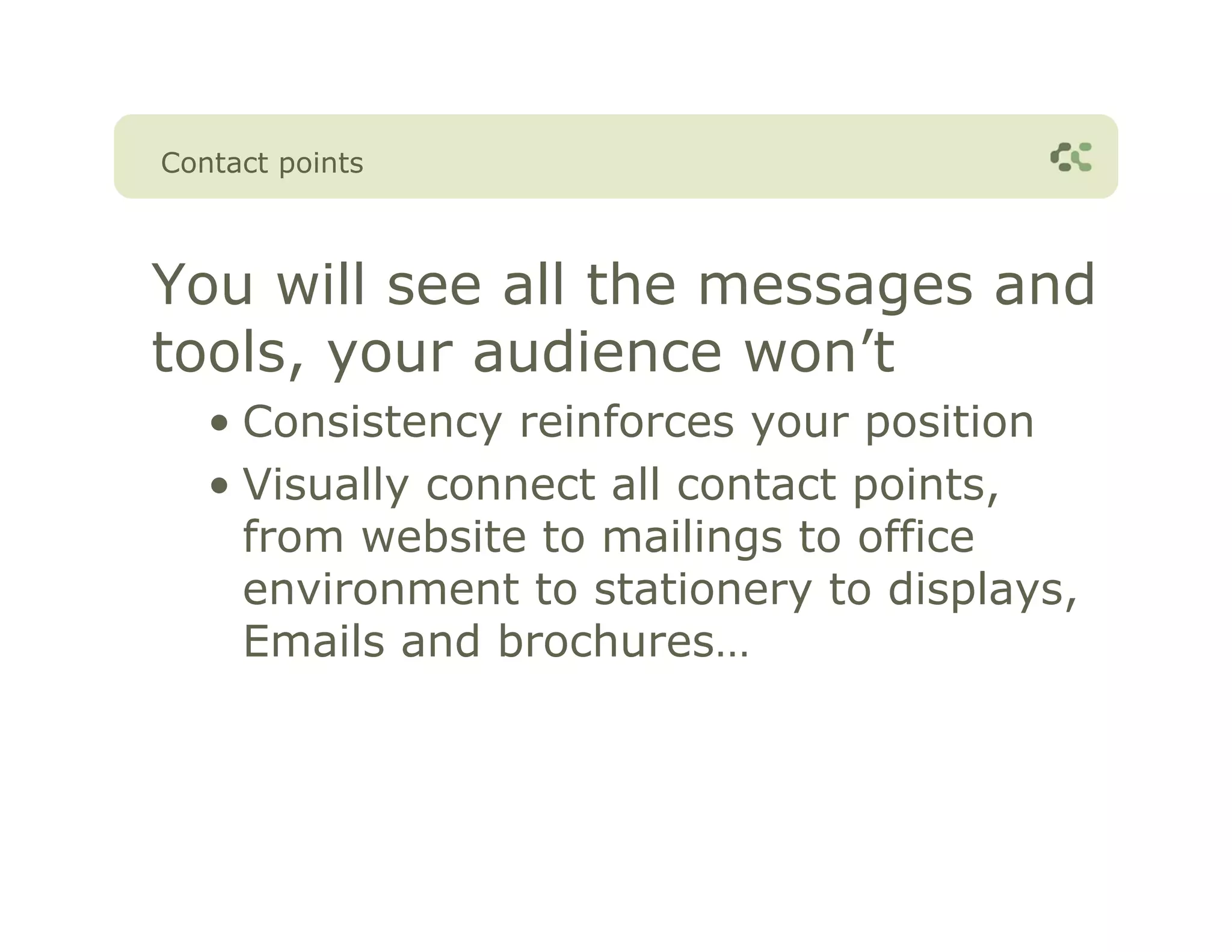 Contact points



You will see all the messages and
tools, your audience won’t
   • Consistency reinforces your position
   • Visually connect all contact points,
     from website to mailings to office
     environment to stationery to displays,
     Emails and brochures…
 