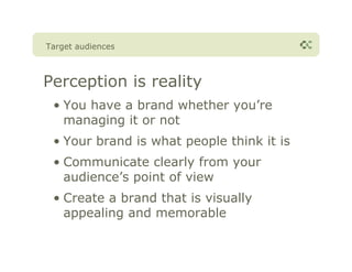 Target audiences



Perception is reality
 • You have a brand whether you’re
   managing it or not
 • Your brand is what people think it is
 • Communicate clearly from your
   audience’s point of view
 • Create a brand that is visually
   appealing and memorable
 