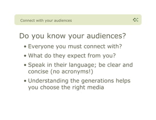 Connect with your audiences



Do you know your audiences?
 • Everyone you must connect with?
 • What do they expect from you?
 • Speak in their language; be clear and
   concise (no acronyms!)
 • Understanding the generations helps
   you choose the right media
 