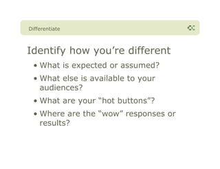 Differentiate



Identify how you’re different
 • What is expected or assumed?
 • What else is available to your
   audiences?
 • What are your “hot buttons”?
 • Where are the “wow” responses or
   results?
 