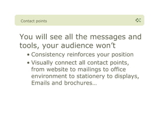 Contact points



You will see all the messages and
tools, your audience won’t
   • Consistency reinforces your position
   • Visually connect all contact points,
     from website to mailings to office
     environment to stationery to displays,
     Emails and brochures…
 