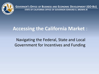 GOVERNOR’S OFFICE OF BUSINESS AND ECONOMIC DEVELOPMENT (GO-BIZ)
        STATE OF CALIFORNIA OFFICE OF GOVERNOR EDMUND G. BROWN JR




Accessing the California Market :
 Navigating the Federal, State and Local
Government for Incentives and Funding
 