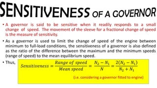 • A governor is said to be sensitive when it readily responds to a small
change of speed. The movement of the sleeve for a fractional change of speed
is the measure of sensitivity.
• As a governor is used to limit the change of speed of the engine between
minimum to full-load conditions, the sensitiveness of a governor is also defined
as the ratio of the difference between the maximum and the minimum speeds
(range of speed) to the mean equilibrium speed.
• Thus,
𝑆𝑒𝑛𝑠𝑖𝑡𝑖𝑣𝑒𝑛𝑒𝑠𝑠 =
𝑅𝑎𝑛𝑔𝑒 𝑜𝑓 𝑠𝑝𝑒𝑒𝑑
𝑀𝑒𝑎𝑛 𝑠𝑝𝑒𝑒𝑑
=
𝑁2 − 𝑁1
𝑁
=
2 𝑁2 − 𝑁1
𝑁2 + 𝑁1
(i.e. considering a governor fitted to engine)
 