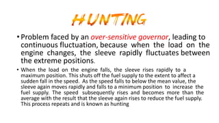 •Problem faced by an over-sensitive governor, leading to
continuous fluctuation, because when the load on the
engine changes, the sleeve rapidly fluctuates between
the extreme positions.
• When the load on the engine falls, the sleeve rises rapidly to a
maximum position. This shuts off the fuel supply to the extent to affect a
sudden fall in the speed. As the speed falls to below the mean value, the
sleeve again moves rapidly and falls to a minimum position to increase the
fuel supply. The speed subsequently rises and becomes more than the
average with the result that the sleeve again rises to reduce the fuel supply.
This process repeats and is known as hunting
 