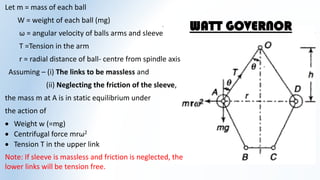 WATT GOVERNOR
Let m = mass of each ball
W = weight of each ball (mg)
ω = angular velocity of balls arms and sleeve
T =Tension in the arm
r = radial distance of ball- centre from spindle axis
Assuming – (i) The links to be massless and
(ii) Neglecting the friction of the sleeve,
the mass m at A is in static equilibrium under
the action of
 Weight w (=mg)
 Centrifugal force mrω2
 Tension T in the upper link
Note: If sleeve is massless and friction is neglected, the
lower links will be tension free.
 