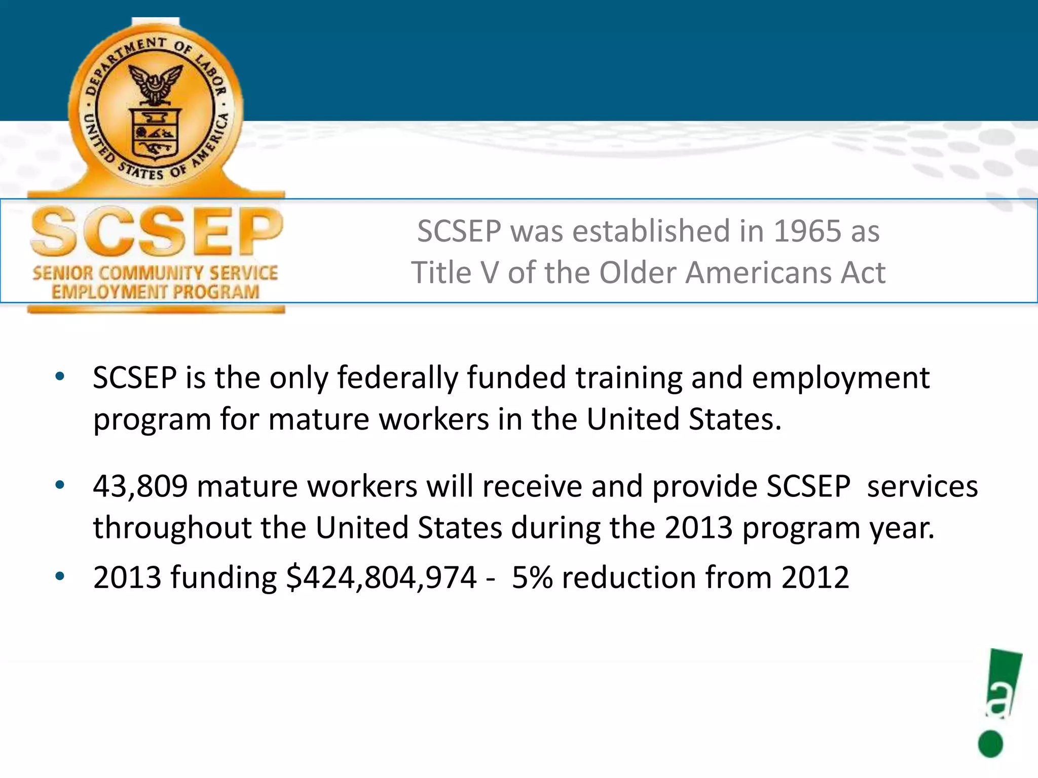 SCSEP was established in 1965 as
Title V of the Older Americans Act

• SCSEP is the only federally funded training and employment
program for mature workers in the United States.
• 43,809 mature workers will receive and provide SCSEP services
throughout the United States during the 2013 program year.
• 2013 funding $424,804,974 - 5% reduction from 2012

 