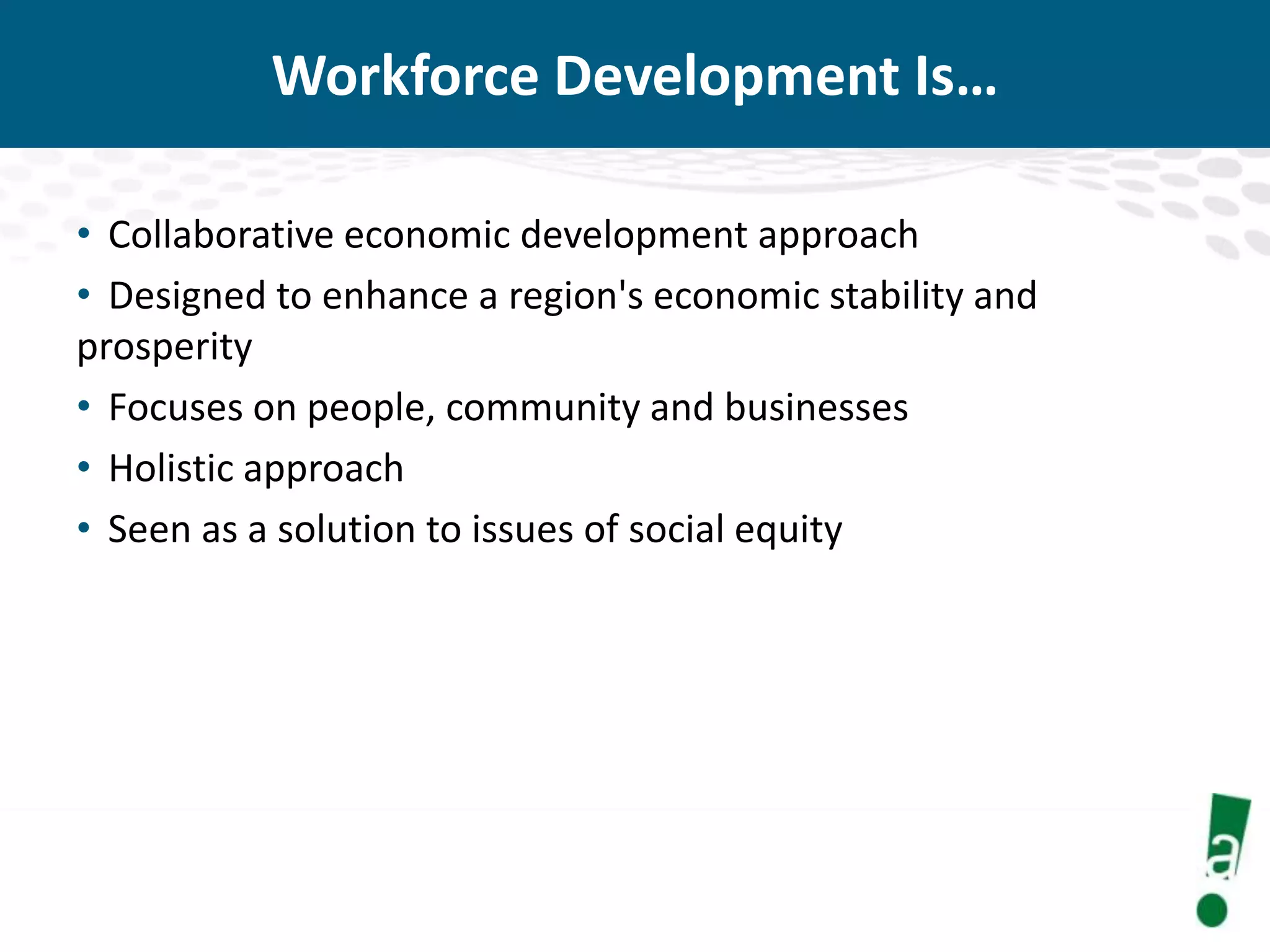Workforce Development Is…
• Collaborative economic development approach
• Designed to enhance a region's economic stability and
prosperity
• Focuses on people, community and businesses
• Holistic approach
• Seen as a solution to issues of social equity

 