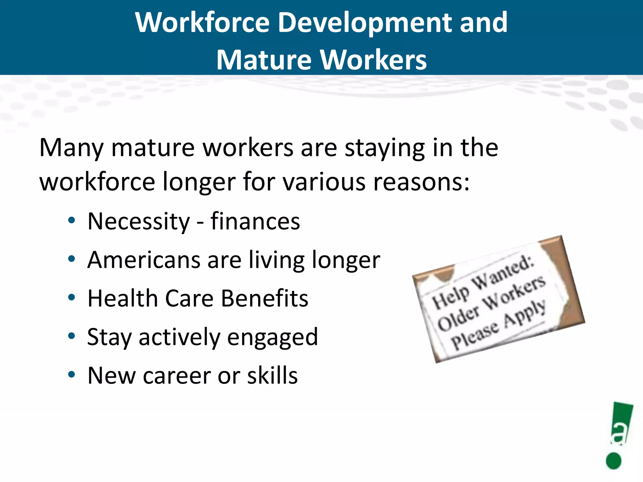 Workforce Development and
Mature Workers
Many mature workers are staying in the
workforce longer for various reasons:
•
•
•
•
•

Necessity - finances
Americans are living longer
Health Care Benefits
Stay actively engaged
New career or skills

 