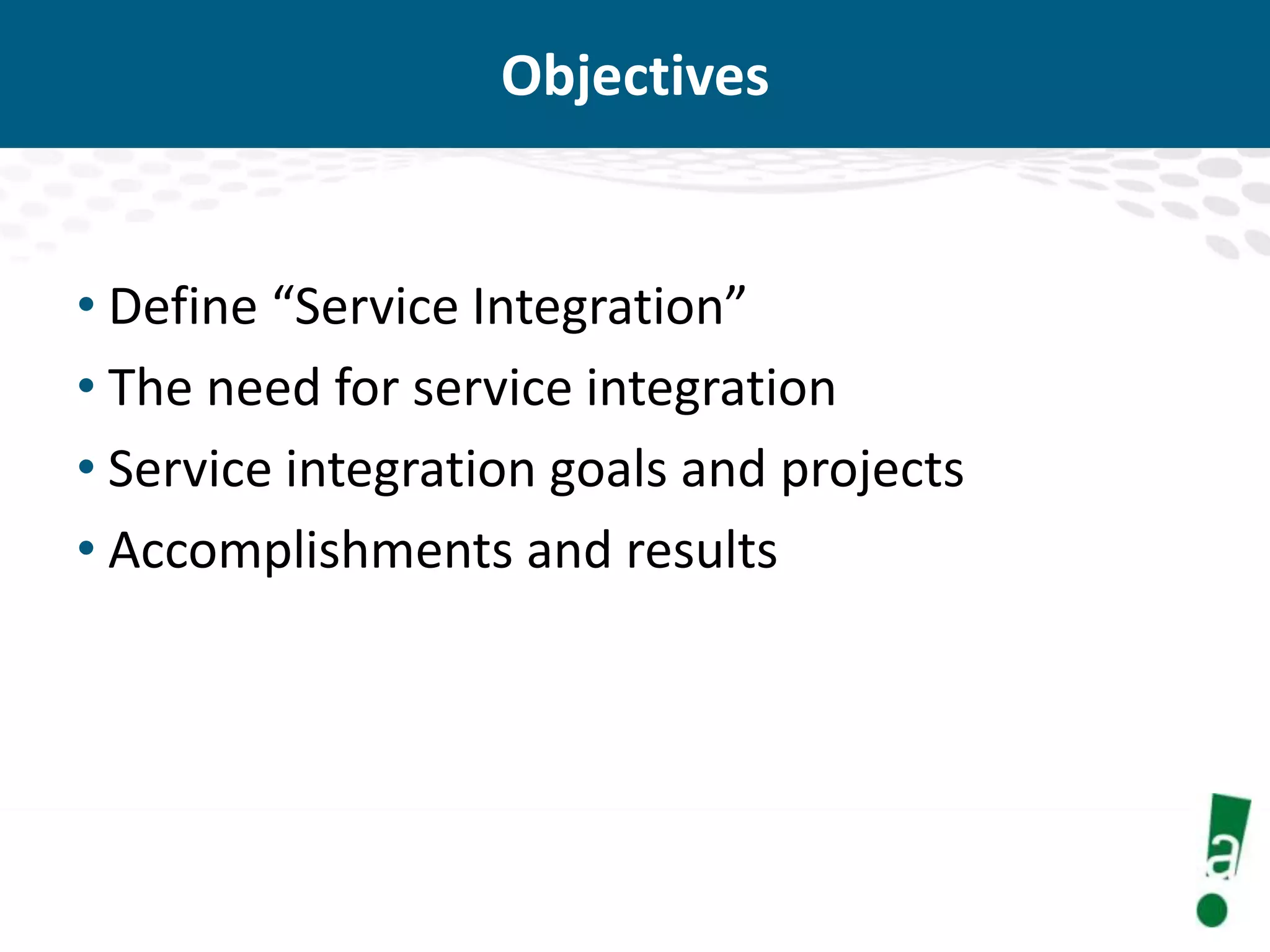 Objectives

• Define “Service Integration”
• The need for service integration
• Service integration goals and projects
• Accomplishments and results

 
