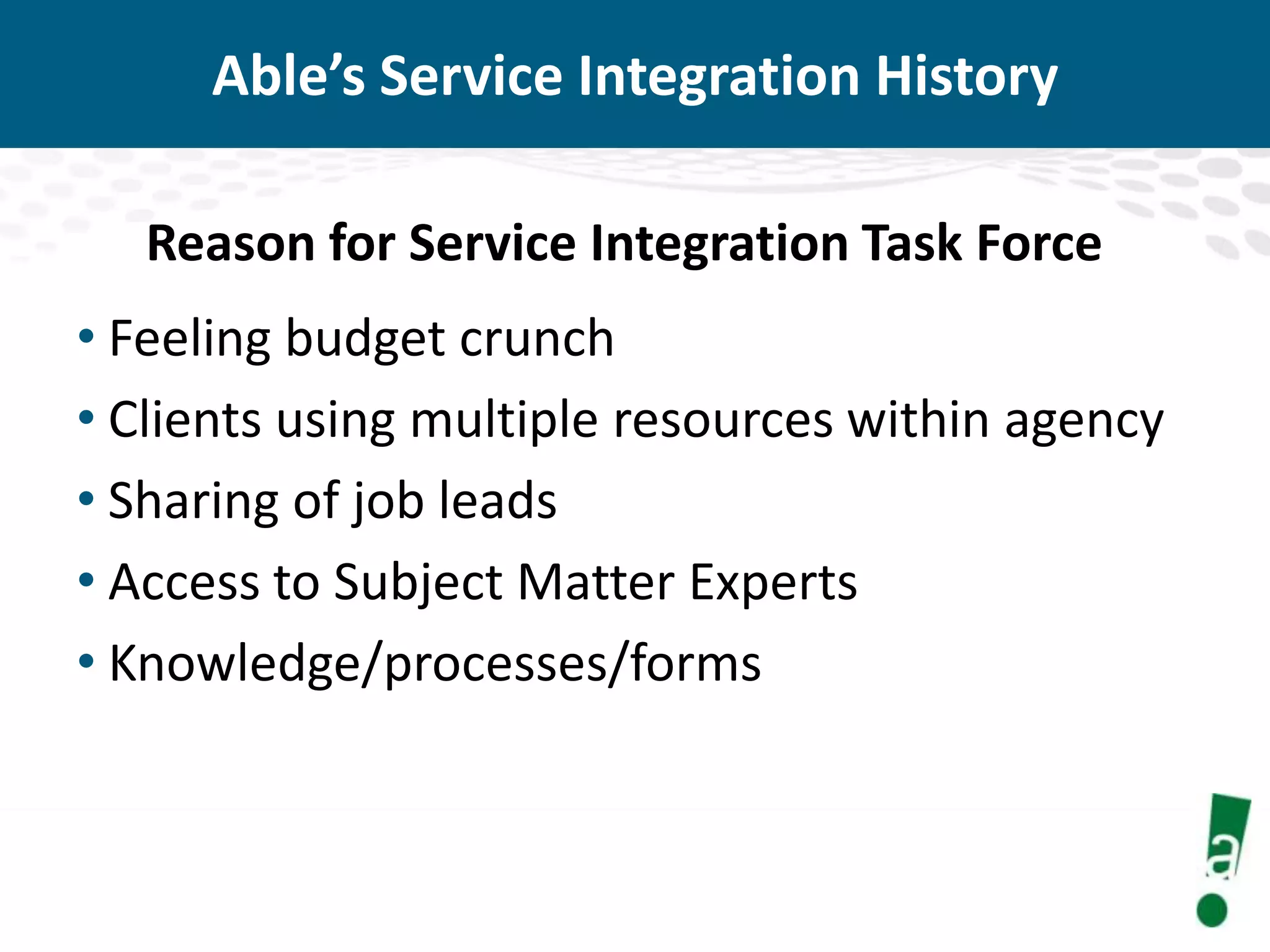 Able’s Service Integration History
Reason for Service Integration Task Force

• Feeling budget crunch
• Clients using multiple resources within agency
• Sharing of job leads
• Access to Subject Matter Experts
• Knowledge/processes/forms

 