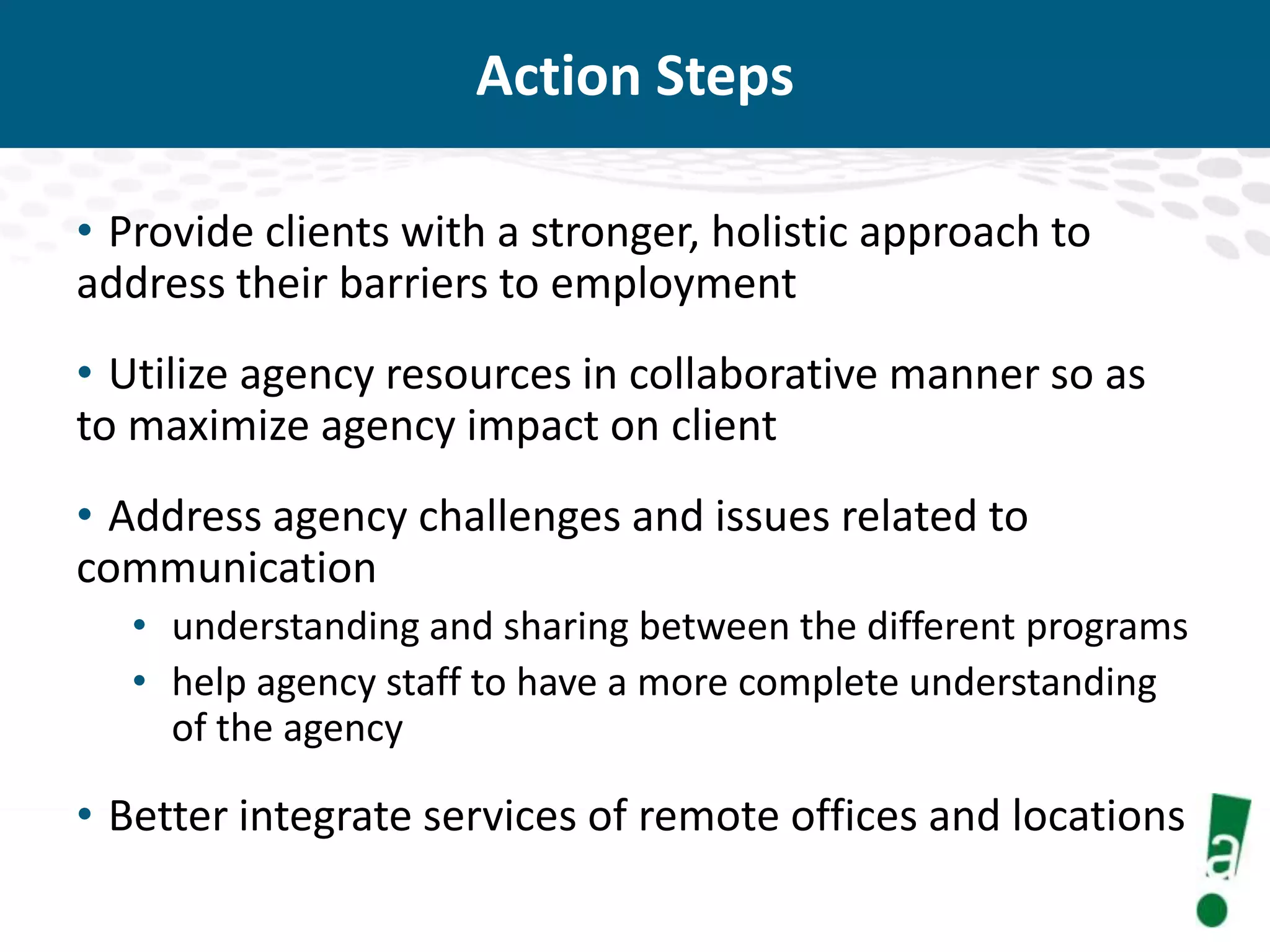 Action Steps
• Provide clients with a stronger, holistic approach to
address their barriers to employment
• Utilize agency resources in collaborative manner so as
to maximize agency impact on client
• Address agency challenges and issues related to
communication
• understanding and sharing between the different programs
• help agency staff to have a more complete understanding
of the agency

• Better integrate services of remote offices and locations

 