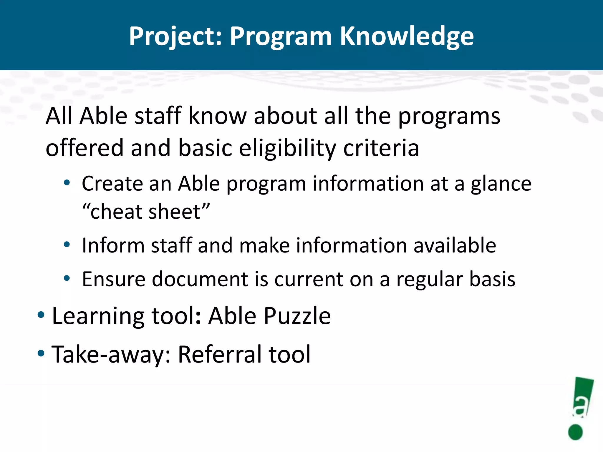 Project: Program Knowledge
All Able staff know about all the programs
offered and basic eligibility criteria
• Create an Able program information at a glance
“cheat sheet”
• Inform staff and make information available
• Ensure document is current on a regular basis

• Learning tool: Able Puzzle
• Take-away: Referral tool

 