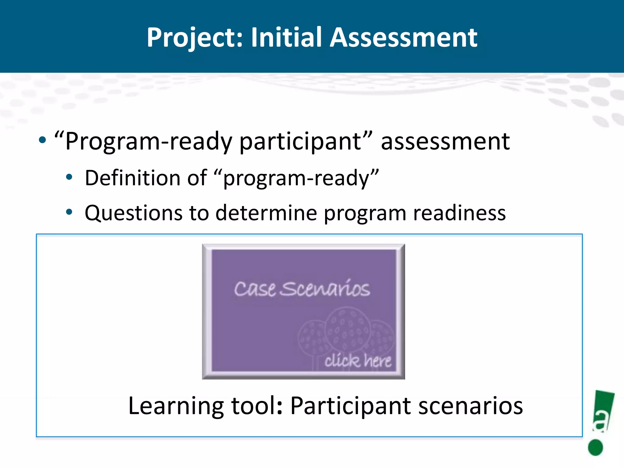 Project: Initial Assessment
• “Program-ready participant” assessment
• Definition of “program-ready”
• Questions to determine program readiness

Learning tool: Participant scenarios

 