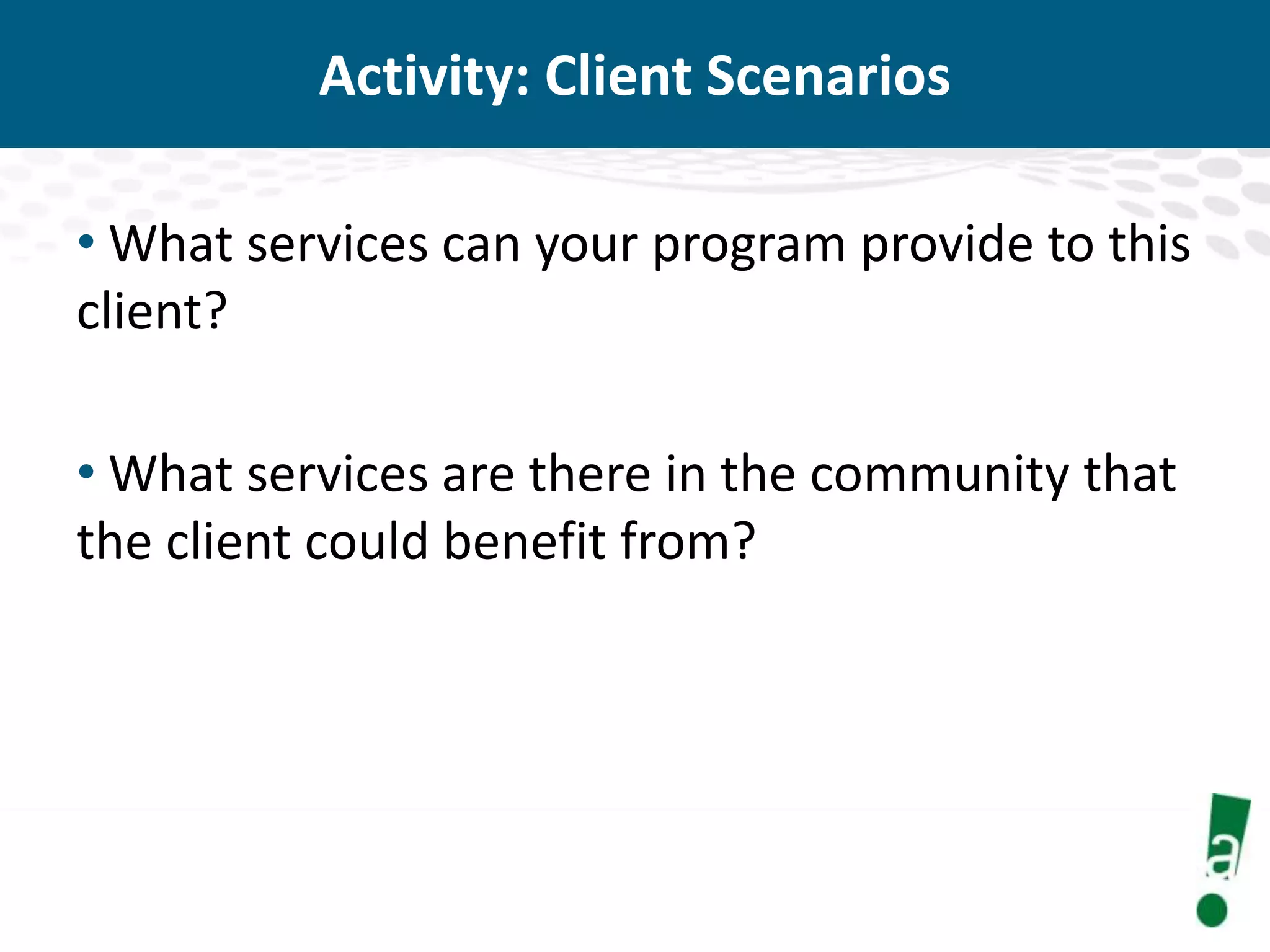 Activity: Client Scenarios
• What services can your program provide to this
client?
• What services are there in the community that
the client could benefit from?

 