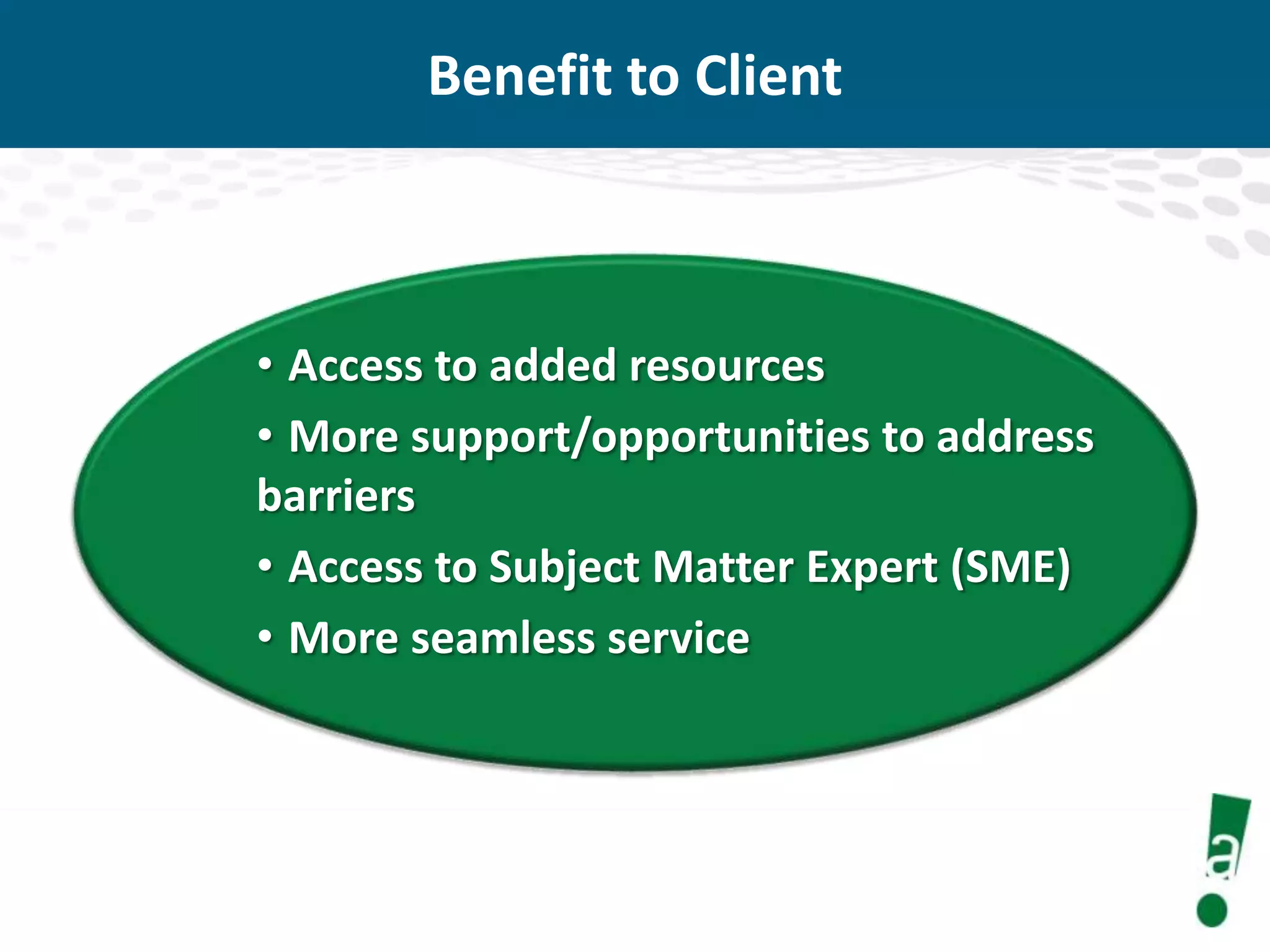 Benefit to Client

• Access to added resources
• More support/opportunities to address
barriers
• Access to Subject Matter Expert (SME)
• More seamless service

 