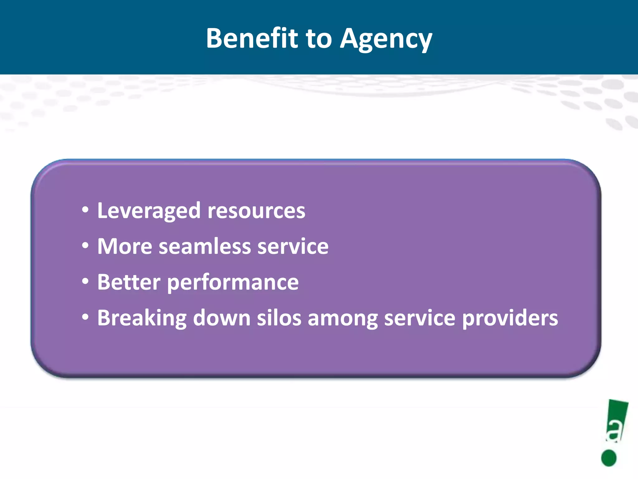 Benefit to Agency

• Leveraged resources
• More seamless service
• Better performance
• Breaking down silos among service providers

 
