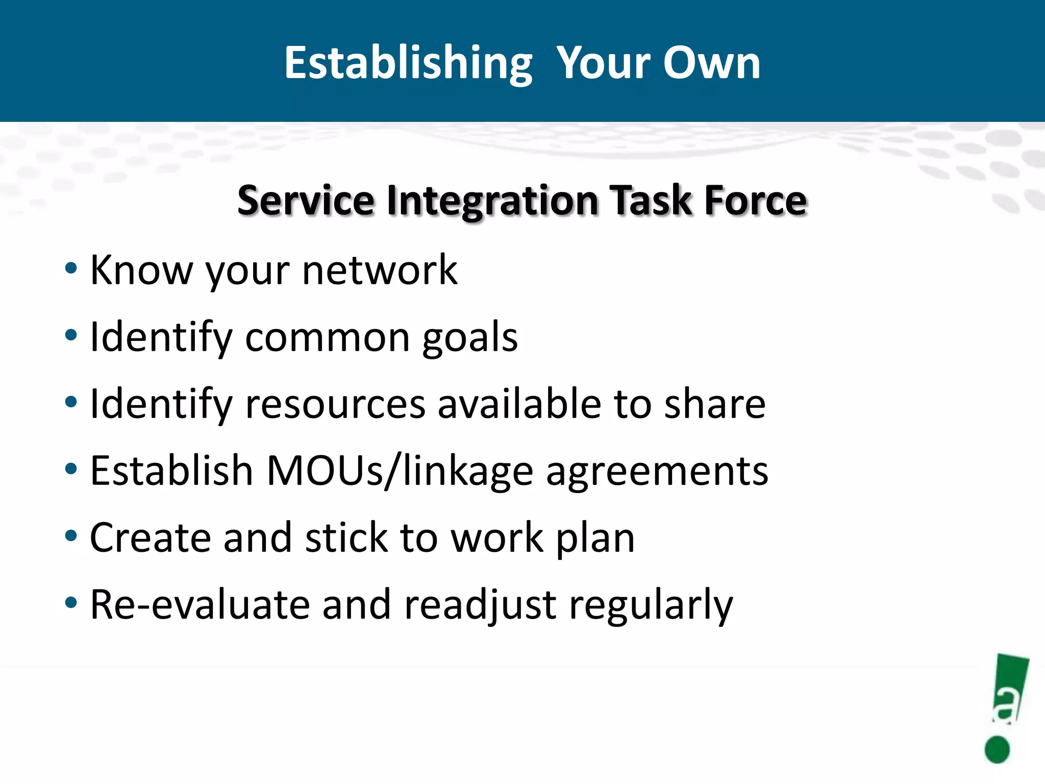 Establishing Your Own
Service Integration Task Force
• Know your network
• Identify common goals
• Identify resources available to share
• Establish MOUs/linkage agreements
• Create and stick to work plan
• Re-evaluate and readjust regularly

 