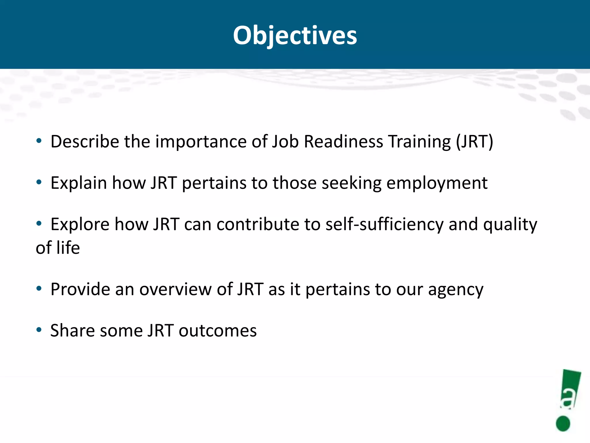 Objectives

• Describe the importance of Job Readiness Training (JRT)
• Explain how JRT pertains to those seeking employment
• Explore how JRT can contribute to self-sufficiency and quality
of life
• Provide an overview of JRT as it pertains to our agency
• Share some JRT outcomes

 