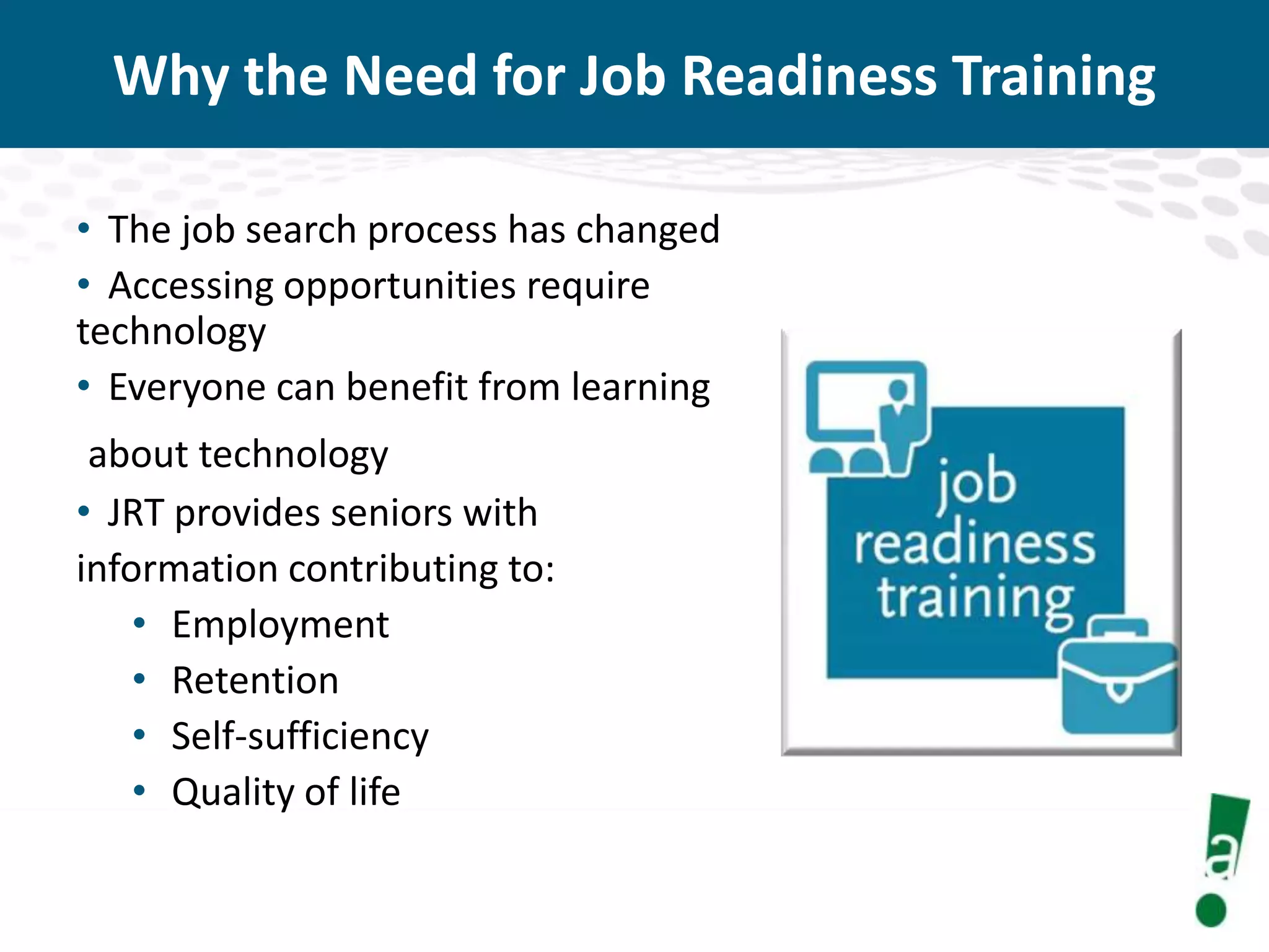 Why the Need for Job Readiness Training
• The job search process has changed
• Accessing opportunities require
technology
• Everyone can benefit from learning
about technology
• JRT provides seniors with
information contributing to:
• Employment
• Retention
• Self-sufficiency
• Quality of life

 