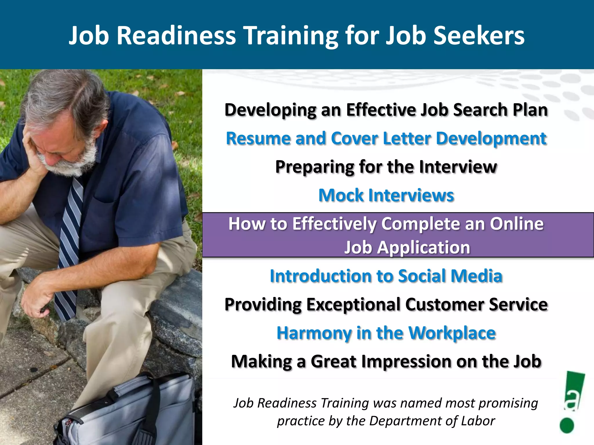 Job Readiness Training for Job Seekers
Developing an Effective Job Search Plan
Resume and Cover Letter Development
Preparing for the Interview
Mock Interviews
How to Effectively Complete an Online
Job Application
Introduction to Social Media
Providing Exceptional Customer Service
Harmony in the Workplace
Making a Great Impression on the Job
Job Readiness Training was named most promising
practice by the Department of Labor

 