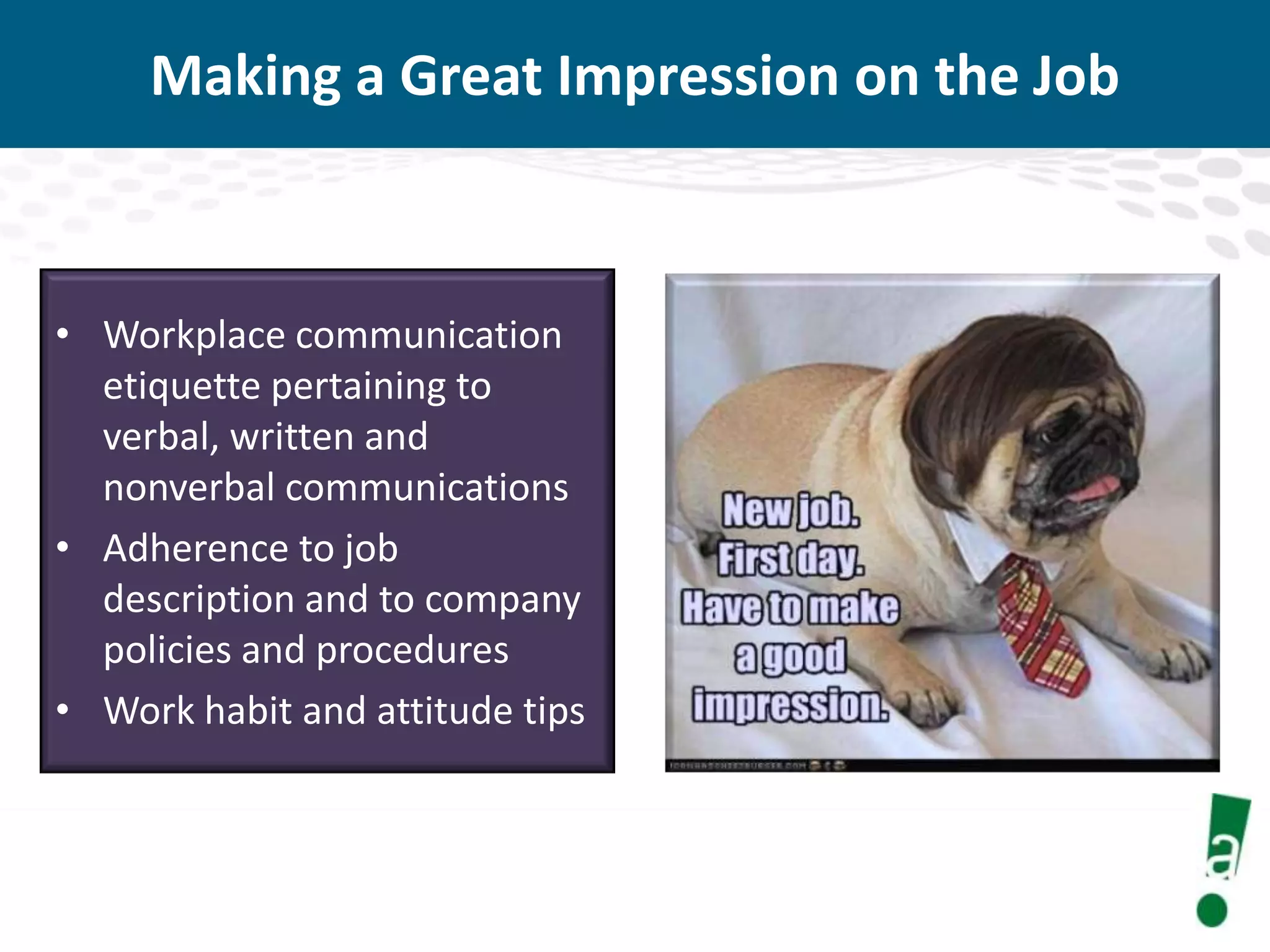 Making a Great Impression on the Job

• Workplace communication
etiquette pertaining to
verbal, written and
nonverbal communications
• Adherence to job
description and to company
policies and procedures
• Work habit and attitude tips

 