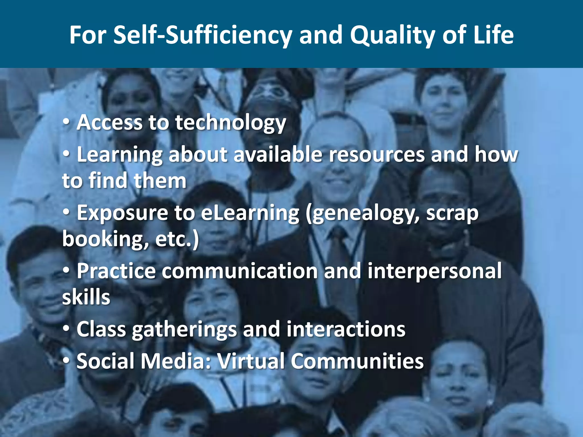 For Self-Sufficiency and Quality of Life
• Access to technology
• Learning about available resources and how
to find them
• Exposure to eLearning (genealogy, scrap
booking, etc.)
• Practice communication and interpersonal
skills
• Class gatherings and interactions
• Social Media: Virtual Communities

 