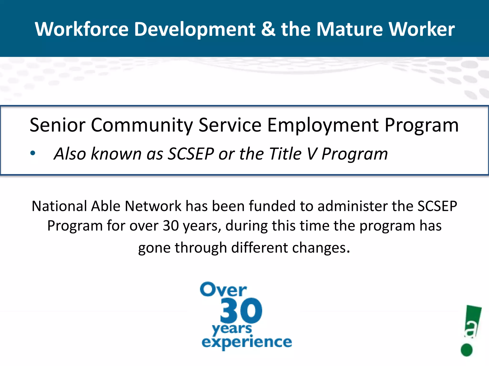Workforce Development & the Mature Worker

Senior Community Service Employment Program
• Also known as SCSEP or the Title V Program
National Able Network has been funded to administer the SCSEP
Program for over 30 years, during this time the program has
gone through different changes.

 